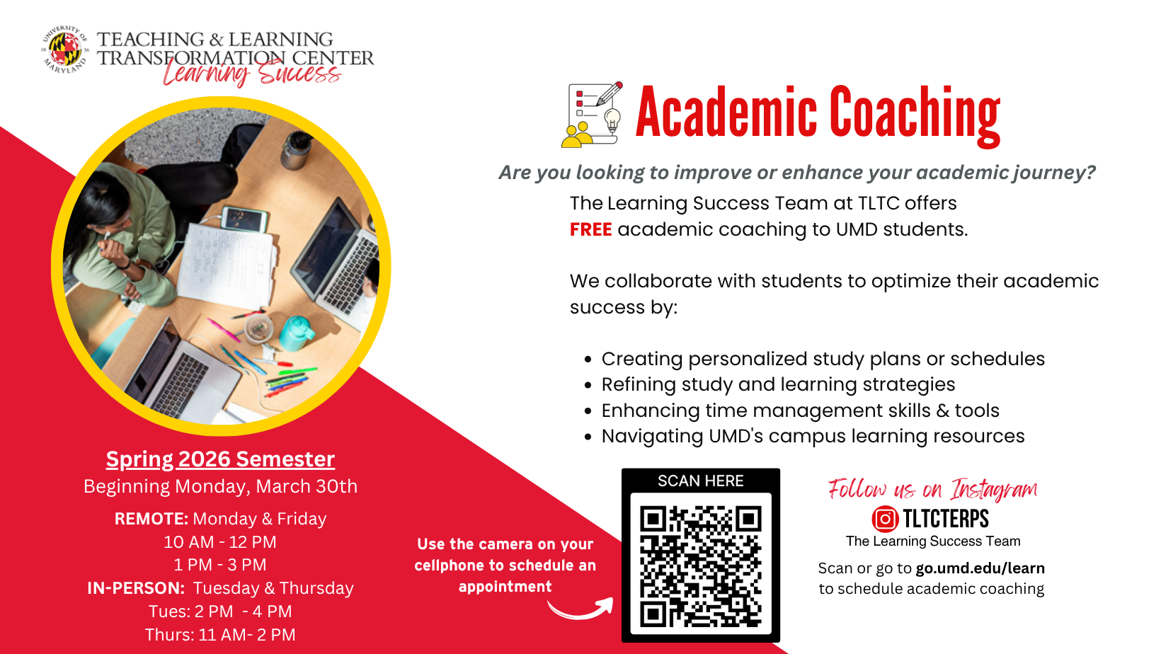 The Learning Success Team at TLTC offers  FREE academic coaching to UMD students.   We collaborate with students to optimize their academic success by:  Creating personalized study plans or schedules   Refining study and learning strategies  Enhancing time management skills & tools Navigating UMD's campus learning resources. Scan or go to go.umd.edu/learn  to schedule academic coaching.Spring 2026 Semester Beginning Monday, March 30th  REMOTE: Monday & Friday 10 AM - 12 PM IN-PERSON:  Tuesday & Thursday Tues: 2 PM  - 4 PM Thurs: 11 AM- 2 PM.